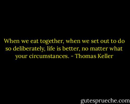 When we eat together, when we set out to do so deliberately, life is better, no matter what your circumstances. - Thomas Keller