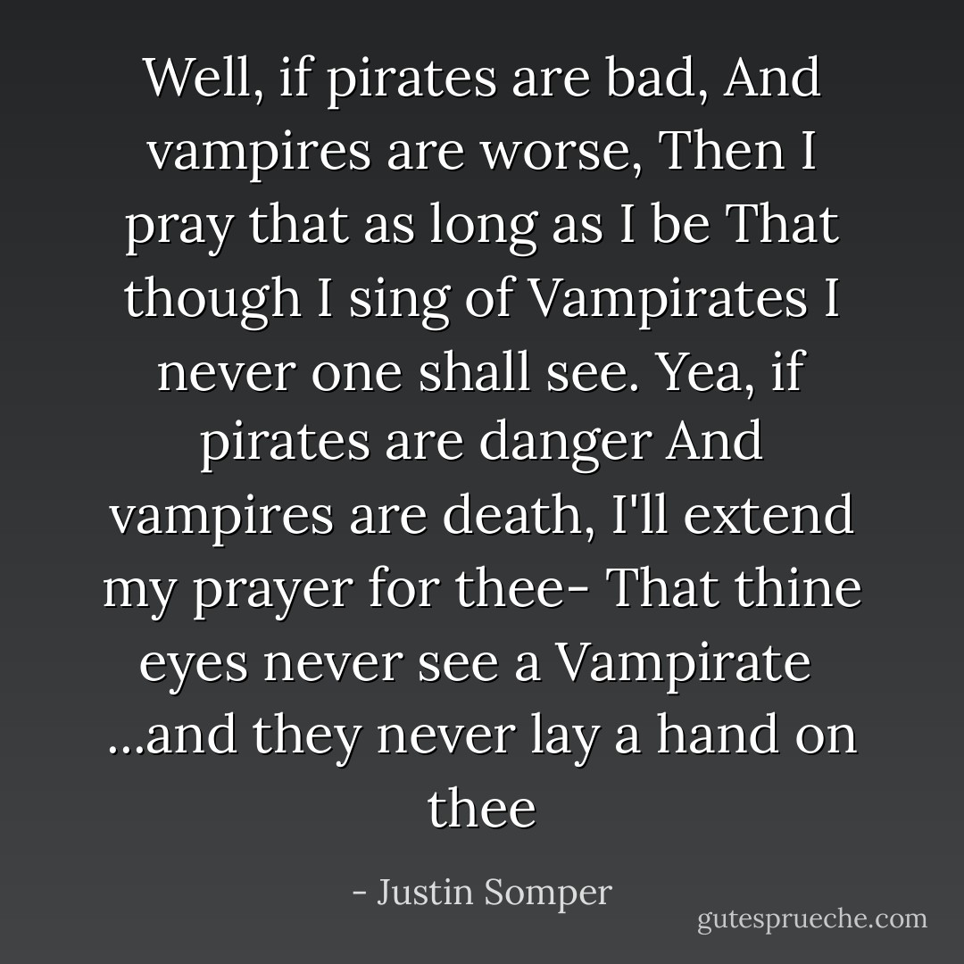 Well, if pirates are bad,<br />And vampires are worse,<br />Then I pray that as long as I be<br />That though I sing of Vampirates<br />I never one shall see.<br />Yea, if pirates are danger<br />And vampires are death,<br />I'll extend my prayer for thee-<br />That thine eyes never see a Vampirate<br /><br />...and they never lay a hand on thee - Justin Somper