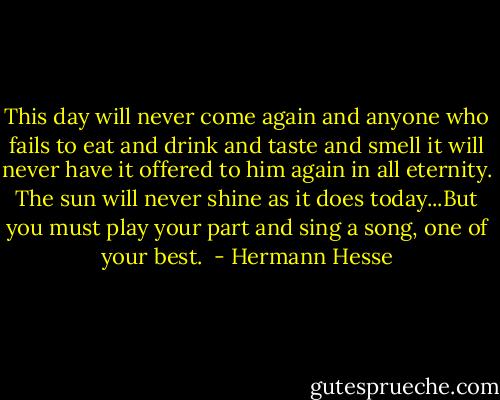 This day will never come again and anyone who fails to eat and drink and taste and smell it will never have it offered to him again in all eternity. The sun will never shine as it does today...But you must play your part and sing a song, one of your best.  - Hermann Hesse