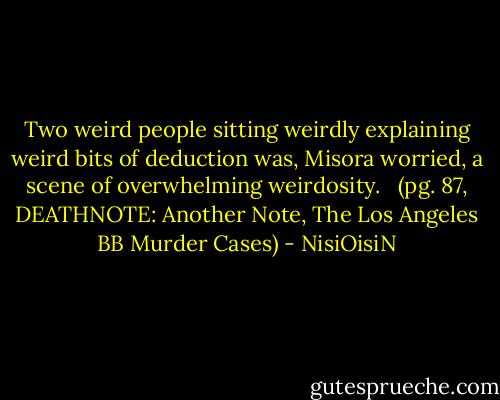Two weird people sitting weirdly explaining weird bits of deduction was, Misora worried, a scene of overwhelming weirdosity. <br /><br />(pg. 87, DEATHNOTE: Another Note, The Los Angeles BB Murder Cases) - NisiOisiN