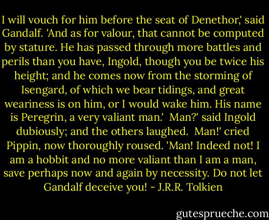 I will vouch for him before the seat of Denethor,' said Gandalf. 'And as for valour, that cannot be computed by stature. He has passed through more battles and perils than you have, Ingold, though you be twice his height; and he comes now from the storming of Isengard, of which we bear tidings, and great weariness is on him, or I would wake him. His name is Peregrin, a very valiant man.' <br />Man?' said Ingold dubiously; and the others laughed. <br />Man!' cried Pippin, now thoroughly roused. 'Man! Indeed not! I am a hobbit and no more valiant than I am a man, save perhaps now and again by necessity. Do not let Gandalf deceive you! - J.R.R. Tolkien