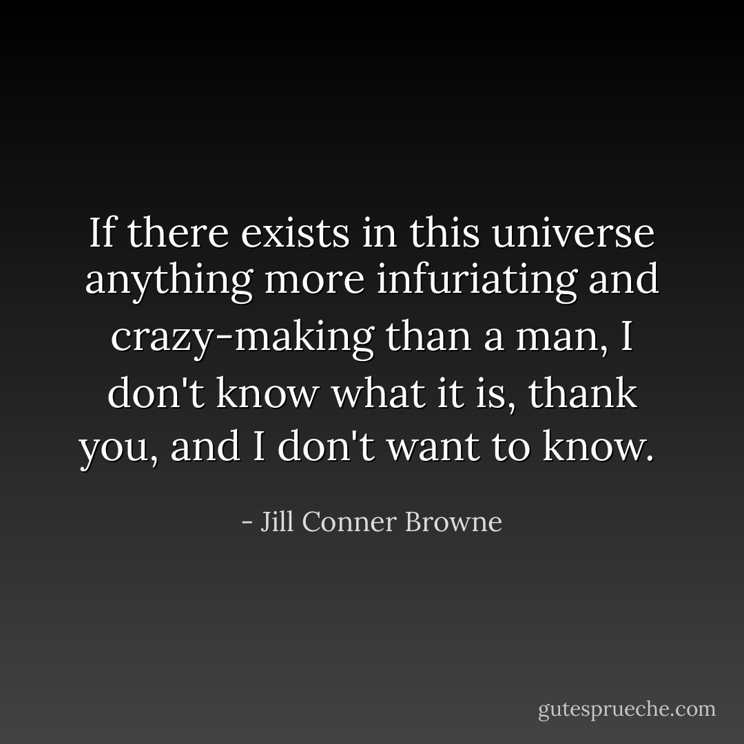 If there exists in this universe anything more infuriating and crazy-making than a man, I don't know what it is, thank you, and I don't want to know.  - Jill Conner Browne