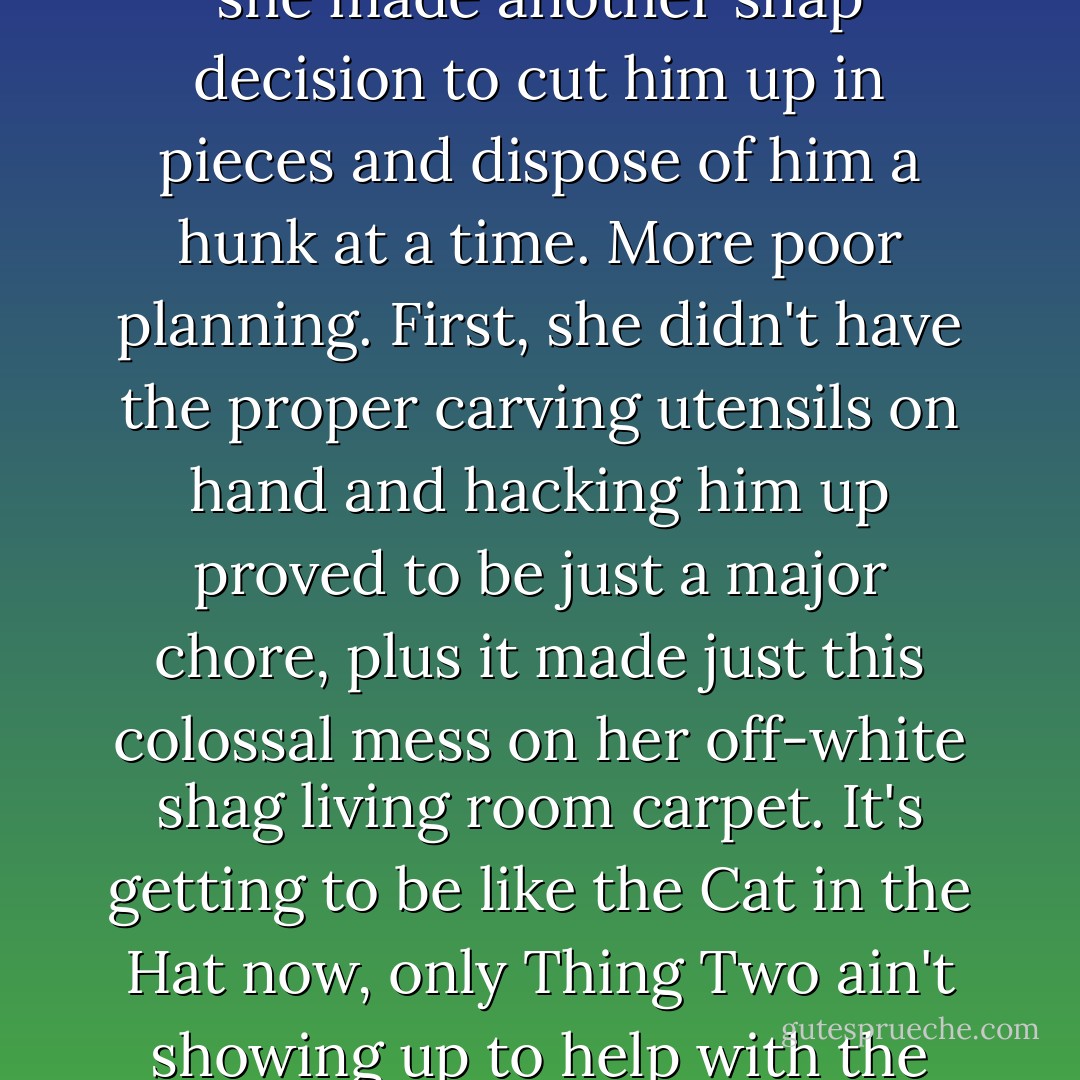 But, if you've decided to go out on a limb and kill one, for goodness' sake, be prepared. We all read, with dismay, the sad story of a good woman wronged in south Mississippi who took that option and made a complete mess of the entire thing. See, first she shot him. Well, she saw right off the bat that that was a mistake because then she had this enormous dead body to deal with. He was every bit as much trouble to her dead as he ever had been alive, and was getting more so all the time. So then, she made another snap decision to cut him up in pieces and dispose of him a hunk at a time. More poor planning. First, she didn't have the proper carving utensils on hand and hacking him up proved to be just a major chore, plus it made just this colossal mess on her off-white shag living room carpet. It's getting to be like the Cat in the Hat now, only Thing Two ain't showing up to help with the clean-up. She finally gets him into portable-size portions, and wouldn't you know it? Cheap trash bags. Can anything else possible go wrong for this poor woman? So, the lesson here is obvious--for want of a small chain saw, a roll of Visqueen and some genuine Hefty bags, she is in Parchman Penitentiary today instead of New Orleans, where she'd planned to go with her new boyfriend. Preparation is everything. - Jill Conner Browne