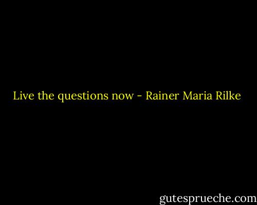 Live the questions now - Rainer Maria Rilke