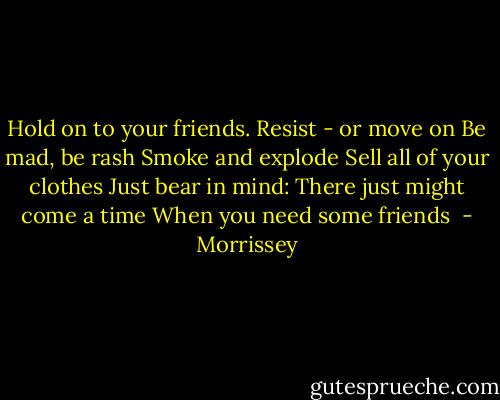 Hold on to your friends.<br />Resist - or move on<br />Be mad, be rash<br />Smoke and explode<br />Sell all of your clothes<br />Just bear in mind:<br />There just might come a time<br />When you need some friends  - Morrissey