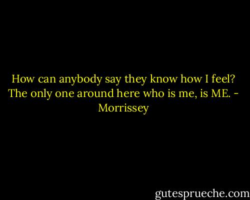 How can anybody say they know how I feel? The only one around here who is me, is ME. - Morrissey