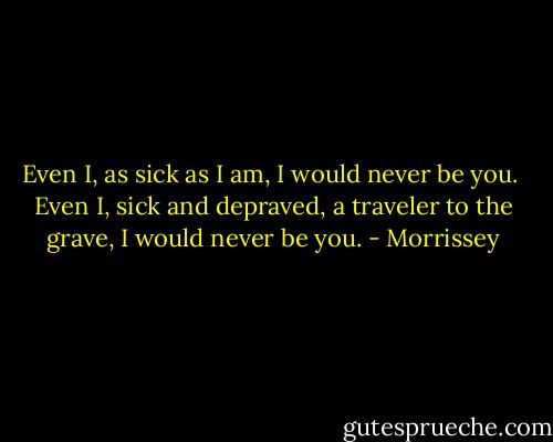 Even I, as sick as I am, I would never be you. <br />Even I, sick and depraved, a traveler to the grave, I would never be you. - Morrissey