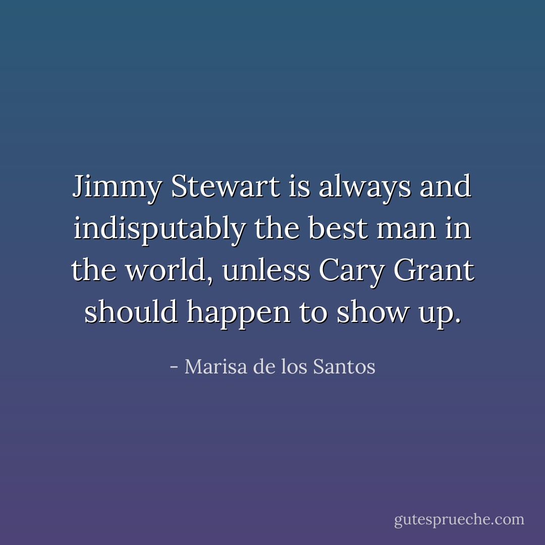 Jimmy Stewart is always and indisputably the best man in the world, unless Cary Grant should happen to show up. - Marisa de los Santos