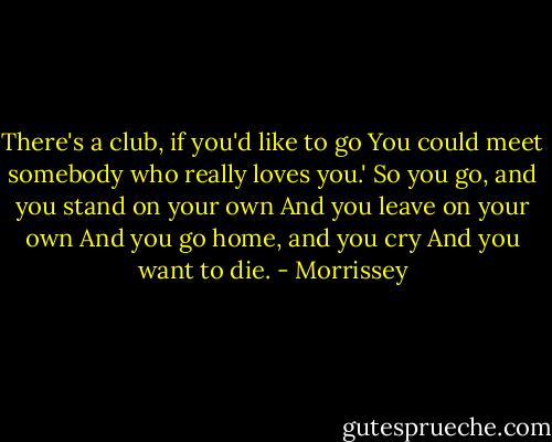 There's a club, if you'd like to go<br />You could meet somebody who really loves you.'<br />So you go, and you stand on your own<br />And you leave on your own<br />And you go home, and you cry<br />And you want to die. - Morrissey
