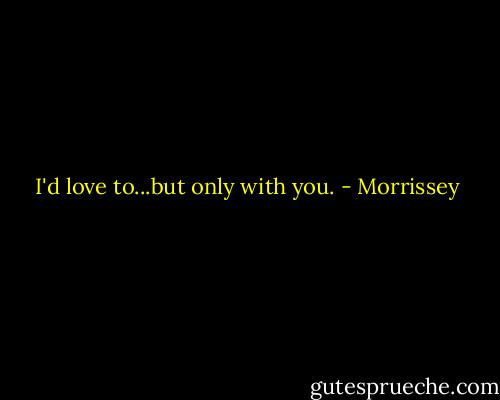 I'd love to...but only with you. - Morrissey