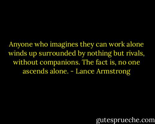 Anyone who imagines they can work alone winds up surrounded by nothing but rivals, without companions. The fact is, no one ascends alone. - Lance Armstrong