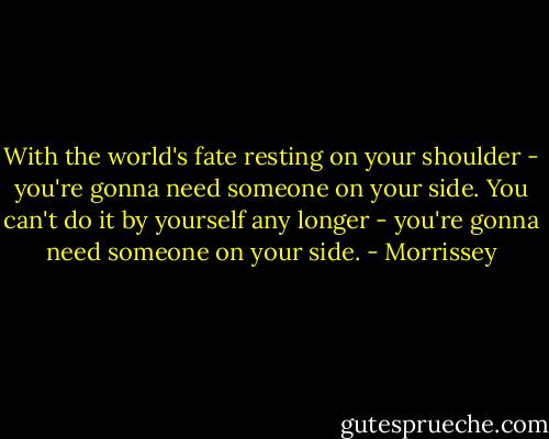 With the world's fate resting on your shoulder - you're gonna need someone on your side.<br />You can't do it by yourself any longer - you're gonna need someone on your side. - Morrissey