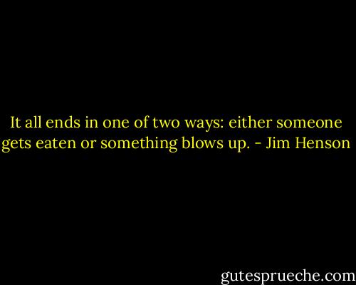It all ends in one of two ways: either someone gets eaten or something blows up. - Jim Henson