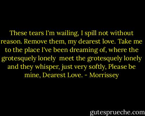 These tears I'm wailing,<br />I spill not without reason.<br />Remove them, my dearest love.<br />Take me to the place I've been dreaming of,<br />where the grotesquely lonely <br />meet the grotesquely lonely<br />and they whisper,<br />just very softly,<br />Please be mine, Dearest Love. - Morrissey