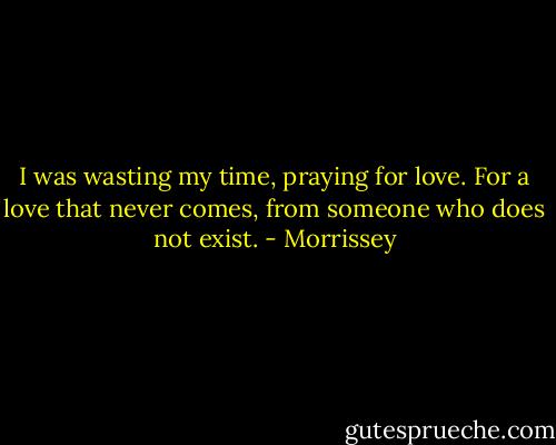 I was wasting my time, praying for love.<br />For a love that never comes, from someone who does not exist. - Morrissey
