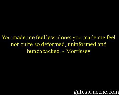 You made me feel less alone;<br />you made me feel not quite so<br />deformed, uninformed and hunchbacked. - Morrissey
