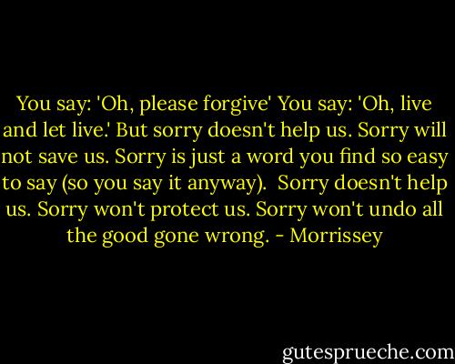 You say: 'Oh, please forgive'<br />You say: 'Oh, live and let live.'<br />But sorry doesn't help us.<br />Sorry will not save us.<br />Sorry is just a word you find so easy to say (so you say it anyway).<br /><br />Sorry doesn't help us.<br />Sorry won't protect us.<br />Sorry won't undo all the good gone wrong. - Morrissey