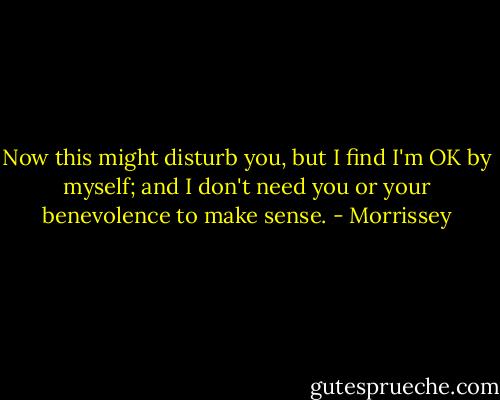 Now this might disturb you, but I find I'm OK by myself;<br />and I don't need you or your benevolence to make sense. - Morrissey