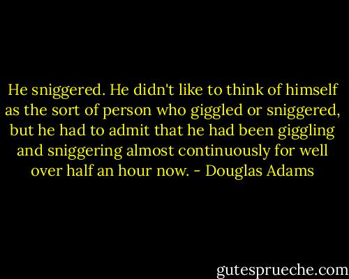 He sniggered.<br />He didn't like to think of himself as the sort of person who giggled or sniggered, but he had to admit that he had been giggling and sniggering almost continuously for well over half an hour now. - Douglas Adams