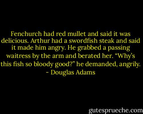 Fenchurch had red mullet and said it was delicious.<br />Arthur had a swordfish steak and said it made him angry. He grabbed a passing waitress by the arm and berated her.<br />“Why’s this fish so bloody good?” he demanded, angrily. - Douglas Adams