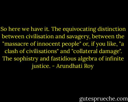So here we have it. The equivocating distinction between civilisation and savagery, between the "massacre of innocent people" or, if you like, "a clash of civilisations" and "collateral damage". The sophistry and fastidious algebra of infinite justice. - Arundhati Roy