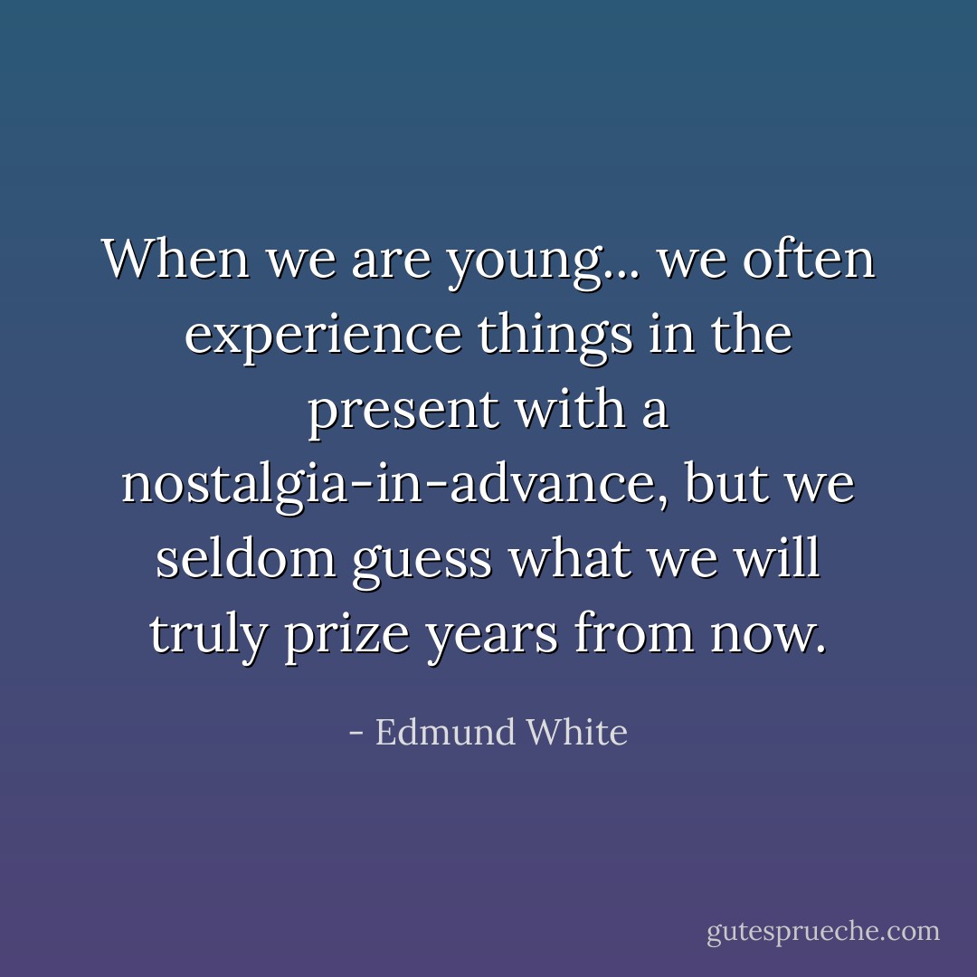 When we are young... we often experience things in the present with a nostalgia-in-advance, but we seldom guess what we will truly prize years from now. - Edmund White