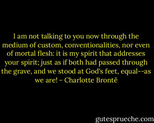 I am not talking to you now through the medium of custom, conventionalities, nor even of mortal flesh: it is my spirit that addresses your spirit; just as if both had passed through the grave, and we stood at God's feet, equal--as we are! - Charlotte Brontë