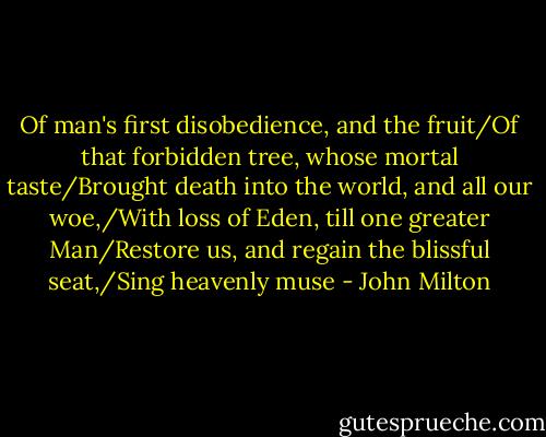 Of man's first disobedience, and the fruit/Of that forbidden tree, whose mortal taste/Brought death into the world, and all our woe,/With loss of Eden, till one greater Man/Restore us, and regain the blissful seat,/Sing heavenly muse - John Milton
