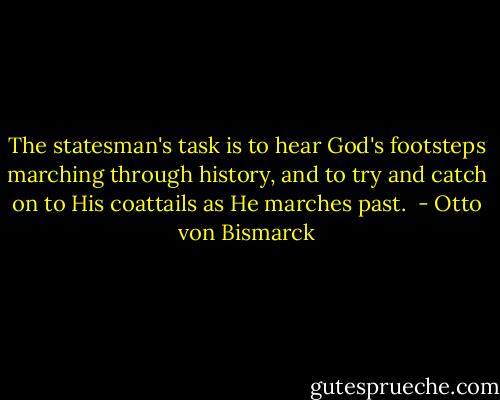 The statesman's task is to hear God's footsteps marching through history, and to try and catch on to His coattails as He marches past.  - Otto von Bismarck