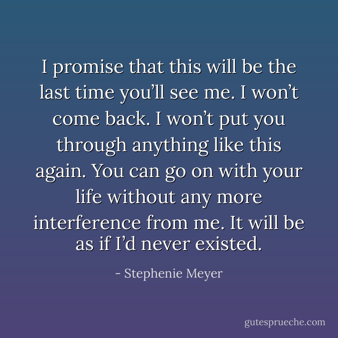 I promise that this will be the last time you’ll see me. I won’t come back. I won’t put you through anything like this again. You can go on with your life without any more interference from me. It will be as if I’d never existed. - Stephenie Meyer