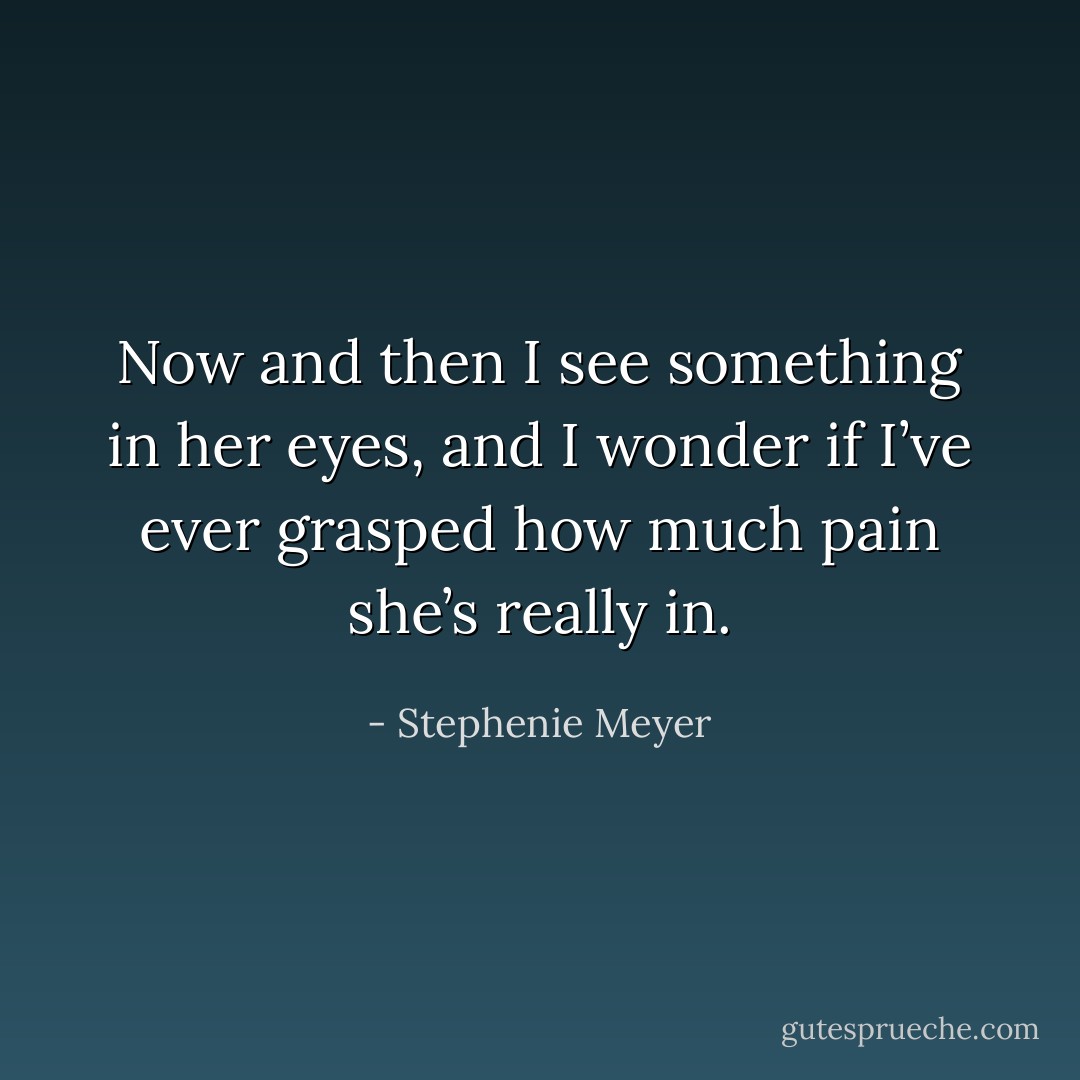 Now and then I see something in her eyes, and I wonder if I’ve ever grasped how much pain she’s really in. - Stephenie Meyer