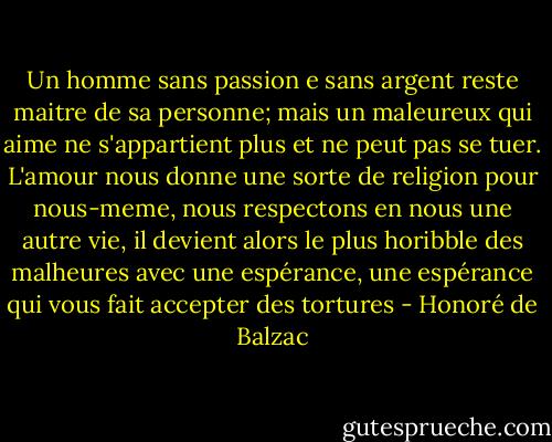 Un homme sans passion e sans argent reste maitre de sa personne; mais un maleureux qui aime ne s'appartient plus et ne peut pas se tuer. L'amour nous donne une sorte de religion pour nous-meme, nous respectons en nous une autre vie, il devient alors le plus horibble des malheures avec une espérance, une espérance qui vous fait accepter des tortures - Honoré de Balzac