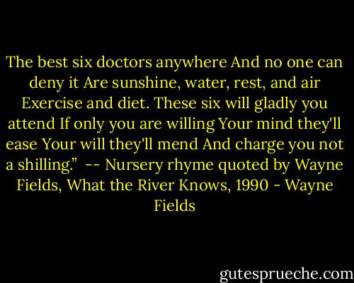 The best six doctors anywhere<br />And no one can deny it<br />Are sunshine, water, rest, and air<br />Exercise and diet.<br />These six will gladly you attend<br />If only you are willing<br />Your mind they'll ease<br />Your will they'll mend<br />And charge you not a shilling.”<br /><br />-- Nursery rhyme quoted by Wayne Fields, What the River Knows, 1990 - Wayne Fields