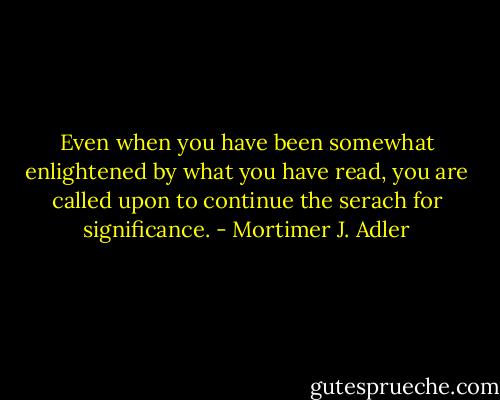 Even when you have been somewhat enlightened by what you have read, you are called upon to continue the serach for significance. - Mortimer J. Adler
