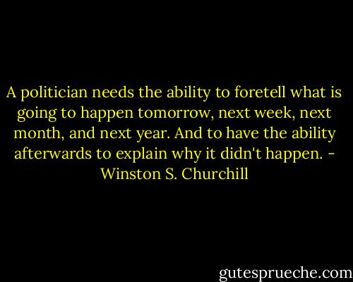 A politician needs the ability to foretell what is going to happen tomorrow, next week, next month, and next year. And to have the ability afterwards to explain why it didn't happen. - Winston S. Churchill