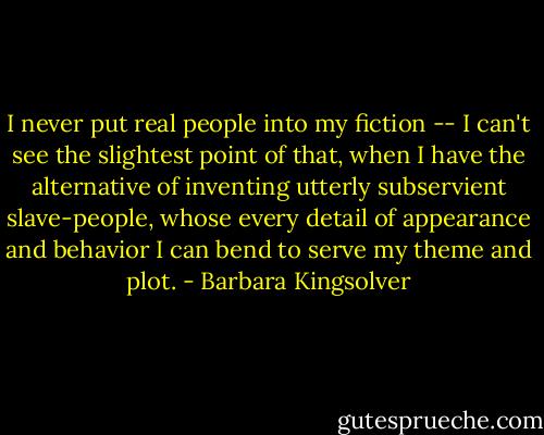 I never put real people into my fiction -- I can't see the slightest point of that, when I have the alternative of inventing utterly subservient slave-people, whose every detail of appearance and behavior I can bend to serve my theme and plot. - Barbara Kingsolver