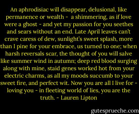 An aphrodisiac will disappear,<br />delusional, like permanence or wealth - <br />a shimmering, as if love were a ghost -<br />and yet my passion for you seethes and sears<br />without an end. Late April leaves can’t crave<br />caress of dew, sunlight’s sweet splash, more than<br />I pine for your embrace, us turned to one;<br />when harsh reversals scar, the thought of you will salve<br />like summer wind in autumn; deep red blood<br />surging along with mine, staid genes worked hot<br />from your electric charms, as all my moods<br />succumb to your sweet fire, and perfect wit.<br />Now you are all I live for - loving you -<br />in fleeting world of lies, you are the truth. - Lauren Lipton
