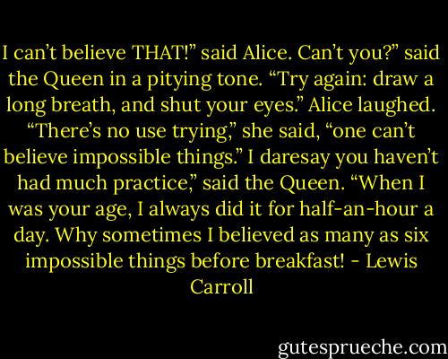 I can’t believe THAT!” said Alice.<br />Can’t you?” said the Queen in a pitying tone. “Try again: draw a long breath, and shut your eyes.”<br />Alice laughed. “There’s no use trying,” she said, “one can’t believe impossible things.”<br />I daresay you haven’t had much practice,” said the Queen. “When I was your age, I always did it for half-an-hour a day. Why sometimes I believed as many as six impossible things before breakfast! - Lewis Carroll