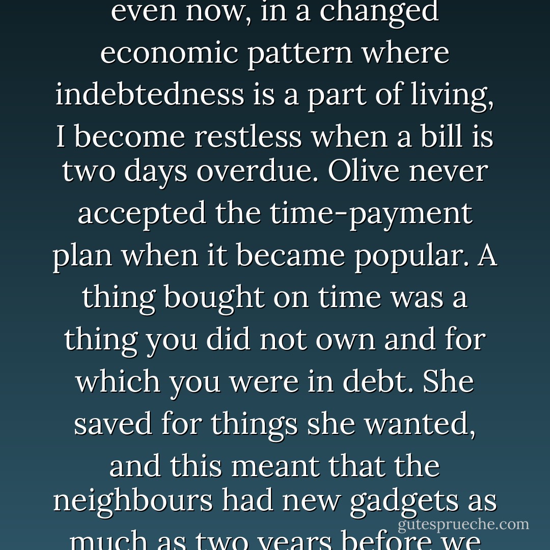 She planted that terror of debt so deeply in her children that even now, in a changed economic pattern where indebtedness is a part of living, I become restless when a bill is two days overdue. Olive never accepted the time-payment plan when it became popular. A thing bought on time was a thing you did not own and for which you were in debt. She saved for things she wanted, and this meant that the neighbours had new gadgets as much as two years before we did. - John Steinbeck