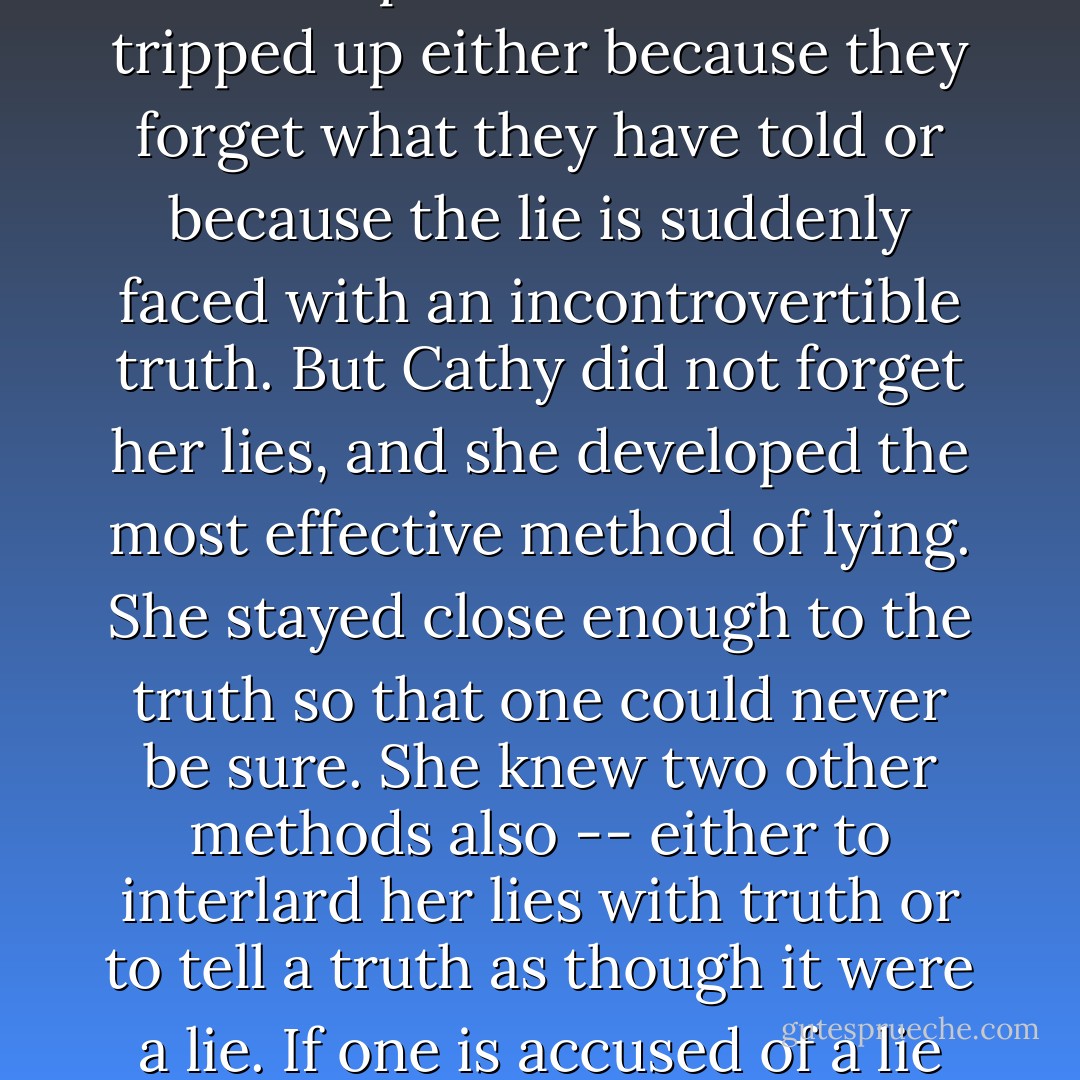 Cathy's lies were never innocent. Their purpose was to escape punishment, or work, or responsibility, and they were used for profit. Most liars are tripped up either because they forget what they have told or because the lie is suddenly faced with an incontrovertible truth. But Cathy did not forget her lies, and she developed the most effective method of lying. She stayed close enough to the truth so that one could never be sure. She knew two other methods also -- either to interlard her lies with truth or to tell a truth as though it were a lie. If one is accused of a lie and it turns out to be the truth, there is a backlog that will last a long time and protect a number of untruths. - John Steinbeck