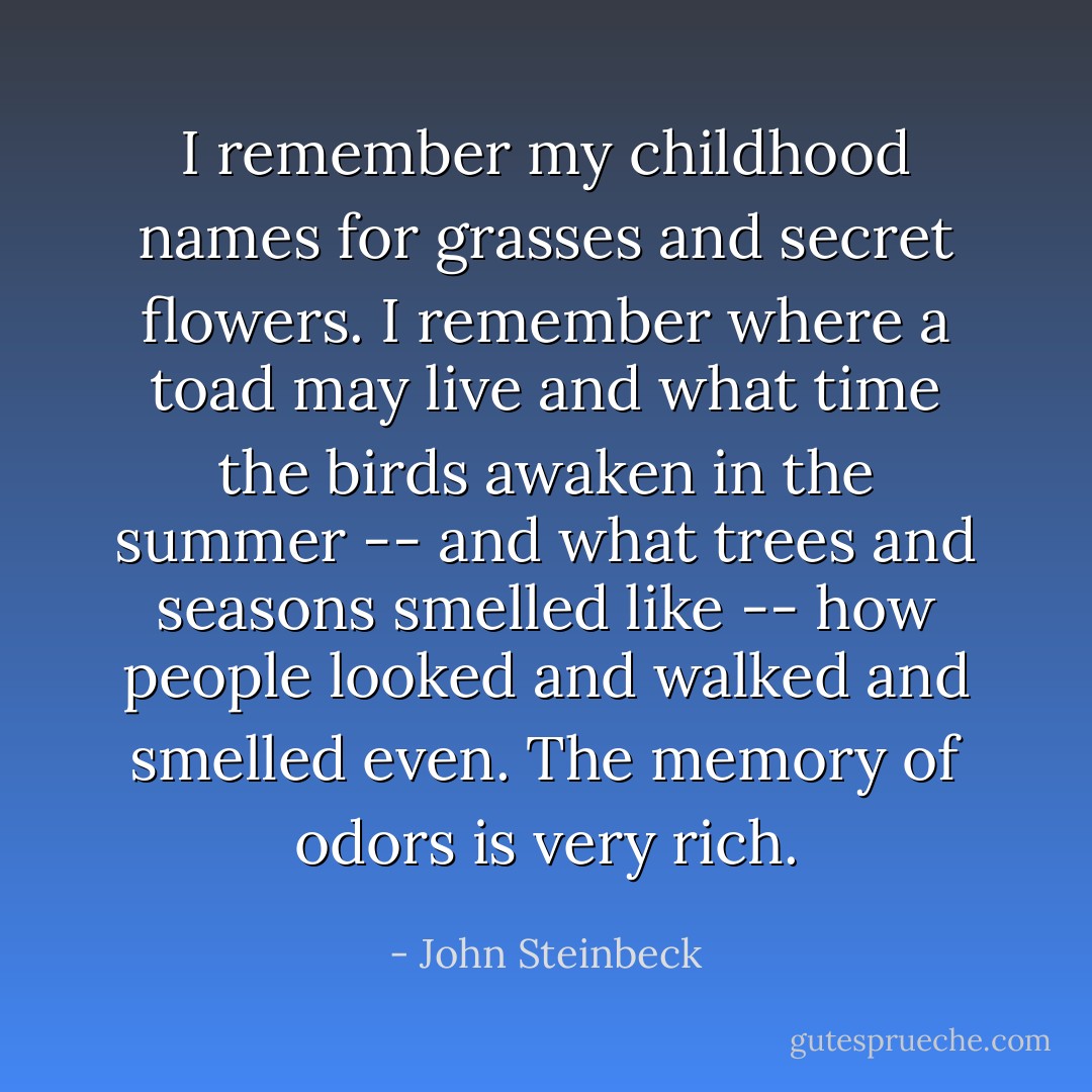 I remember my childhood names for grasses and secret flowers. I remember where a toad may live and what time the birds awaken in the summer -- and what trees and seasons smelled like -- how people looked and walked and smelled even. The memory of odors is very rich. - John Steinbeck