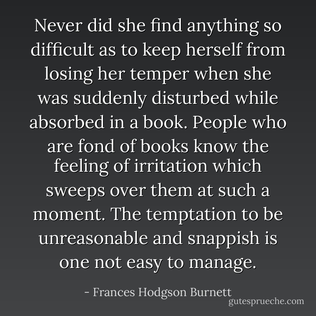Never did she find anything so difficult as to keep herself from losing her temper when she was suddenly disturbed while absorbed in a book. People who are fond of books know the feeling of irritation which sweeps over them at such a moment. The temptation to be unreasonable and snappish is one not easy to manage. - Frances Hodgson Burnett