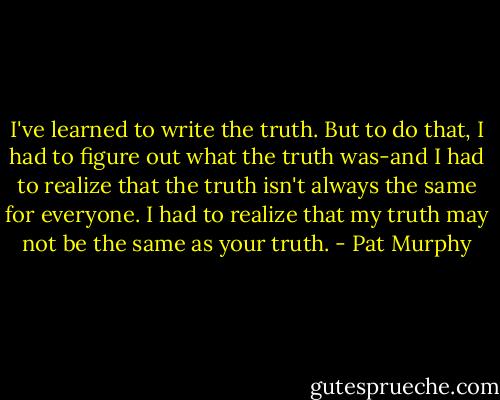I've learned to write the truth. But to do that, I had to figure out what the truth was-and I had to realize that the truth isn't always the same for everyone. I had to realize that my truth may not be the same as your truth. - Pat Murphy