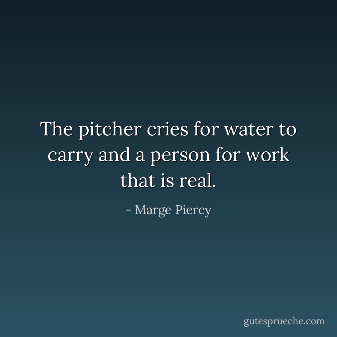 The pitcher cries for water to carry and a person for work that is real. - Marge Piercy