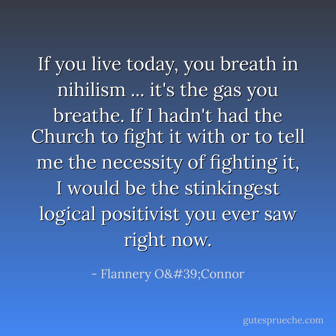 If you live today, you breath in nihilism ... it's the gas you breathe. If I hadn't had the Church to fight it with or to tell me the necessity of fighting it, I would be the stinkingest logical positivist you ever saw right now. - Flannery O'Connor