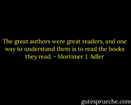 The great authors were great readers, and one way to understand them is to read the books they read. - Mortimer J. Adler