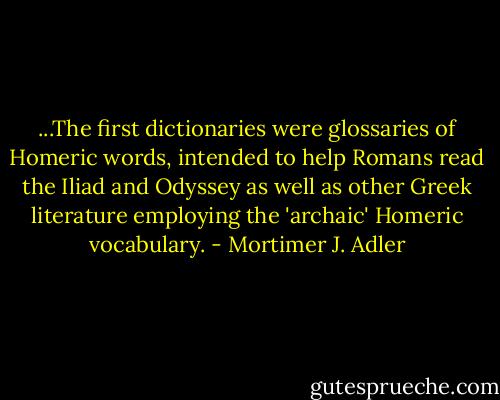 ...The first dictionaries were glossaries of Homeric words, intended to help Romans read the Iliad and Odyssey as well as other Greek literature employing the 'archaic' Homeric vocabulary. - Mortimer J. Adler