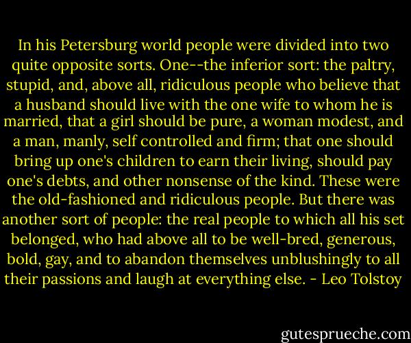 In his Petersburg world people were divided into two quite opposite sorts. One--the inferior sort: the paltry, stupid, and, above all, ridiculous people who believe that a husband should live with the one wife to whom he is married, that a girl should be pure, a woman modest, and a man, manly, self controlled and firm; that one should bring up one's children to earn their living, should pay one's debts, and other nonsense of the kind. These were the old-fashioned and ridiculous people. But there was another sort of people: the real people to which all his set belonged, who had above all to be well-bred, generous, bold, gay, and to abandon themselves unblushingly to all their passions and laugh at everything else. - Leo Tolstoy