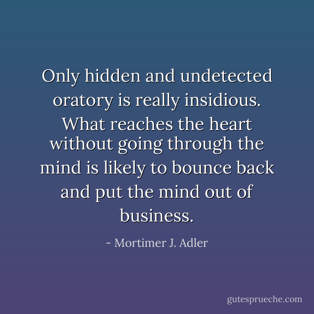 Only hidden and undetected oratory is really insidious. What reaches the heart without going through the mind is likely to bounce back and put the mind out of business. - Mortimer J. Adler