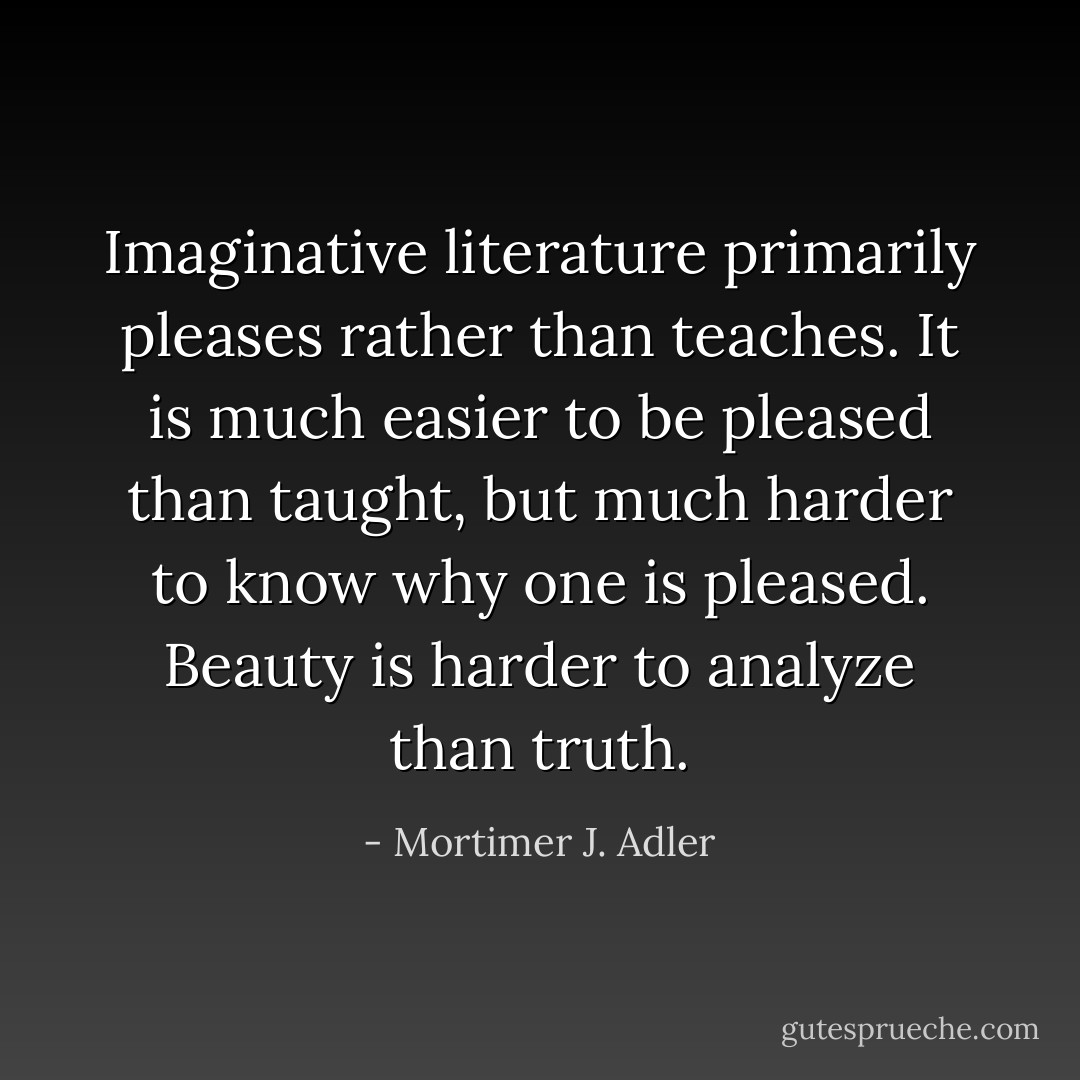 Imaginative literature primarily pleases rather than teaches. It is much easier to be pleased than taught, but much harder to know why one is pleased. Beauty is harder to analyze than truth. - Mortimer J. Adler
